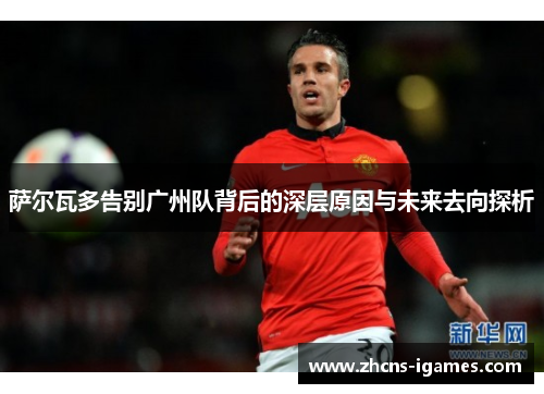 萨尔瓦多告别广州队背后的深层原因与未来去向探析