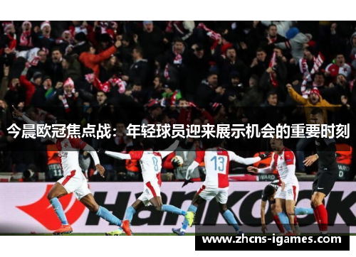 今晨欧冠焦点战:年轻球员迎来展示机会的重要时刻 今晨欧冠焦点战:年轻球员迎来展示机会的重要时刻