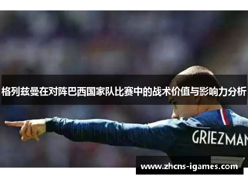 格列兹曼在对阵巴西国家队比赛中的战术价值与影响力分析 格列兹曼在对阵巴西国家队比赛中的战术价值与影响力分析