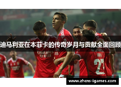 迪马利亚在本菲卡的传奇岁月与贡献全面回顾