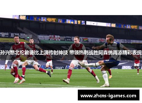 孙兴慜北伦敦德比上演传射神技 带领热刺战胜阿森纳再添精彩表现