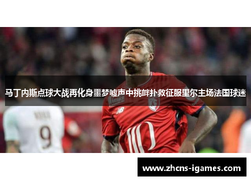 马丁内斯点球大战再化身噩梦嘘声中挑衅扑救征服里尔主场法国球迷 马丁内斯点球大战再化身噩梦嘘声中挑衅扑救征服里尔主场法国球迷